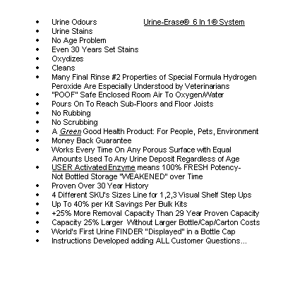 Rounded Rectangle: 	Urine Odours                      Urine-Erase  6 In 1 System
	Urine Stains
	No Age Problem
	Even 30 Years Set Stains
	Oxydizes
	Cleans
	Many Final Rinse #2 Properties of Special Formula Hydrogen Peroxide Are Especially Understood by Veterinarians
	POOF Safe Enclosed Room Air To Oxygen/Water
	Pours On To Reach Sub-Floors and Floor Joists
	No Rubbing
	No Scrubbing
	A Green Good Health Product: For People, Pets, Environment
	Money Back Guarantee
	Works Every Time On Any Porous Surface with Equal
        Amounts Used To Any Urine Deposit Regardless of Age
	USER Activated Enzyme means 100% FRESH Potency- 
Not Bottled Storage WEAKENED over Time 
	Proven Over 30 Year History
	4 Different SKUs Sizes Line for 1,2,3 Visual Shelf Step Ups    
	Up To 40% per Kit Savings Per Bulk Kits
	+25% More Removal Capacity Than 29 Year Proven Capacity
	Capacity 25% Larger  Without Larger Bottle/Cap/Carton Costs
	Worlds First Urine FINDER Displayed in a Bottle Cap
	Instructions Developed adding ALL Customer Questions...



