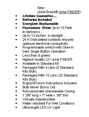 Rounded Rectangle:                                 New: 
		Urine-Erase Urine FINDER: 
	Lifetime Guarantee 
	Batteries Included
	Energizer Replaceable
	Fluoresces  Urine Up to 10 Feet  
in darkness
	Up to 12 inches  in daylight
	24 K.Gold plated contacts ensures optimum electrical conductivity
	Programmable switch with Glow In Dark Single Button Operation
	Less than 8 grams
	Highest Quality UV Urine FINDER
	Available In Standard Kit
	Packaged With 4 Litre (8 Standard 
Kits Bulk)
	Packaged With 10 Litre (20 Standard Kits Bulk)
	English/French Instructions Included
	Bulb Never Burns Out
	Polycarbonate Unbreakable Casing
	1 3/8 long x 1 wide x 3/8 thin
	Virtually Indestructible
	Water resistant For Wet Conditions
	Ultra-bright LED UV Light
 

